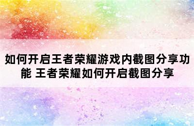 如何开启王者荣耀游戏内截图分享功能 王者荣耀如何开启截图分享